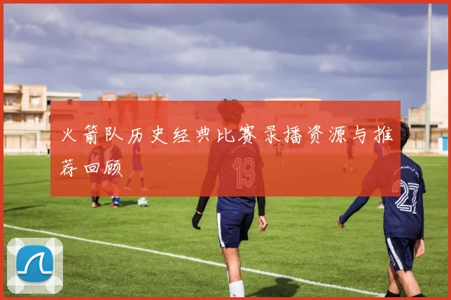 火箭队历史经典比赛录播资源与推荐回顾