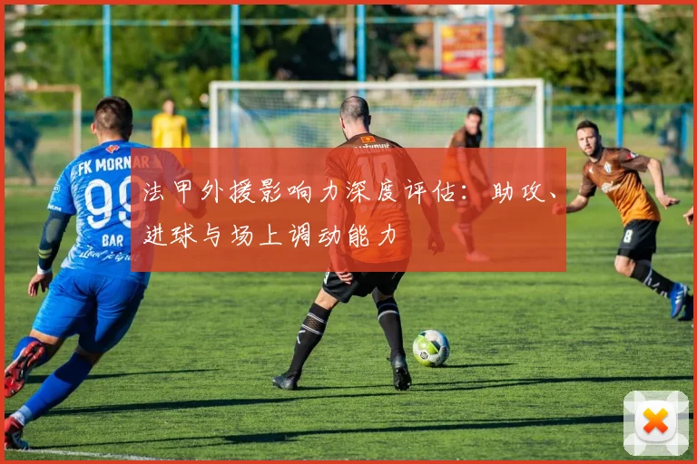 法甲外援影响力深度评估：助攻、进球与场上调动能力