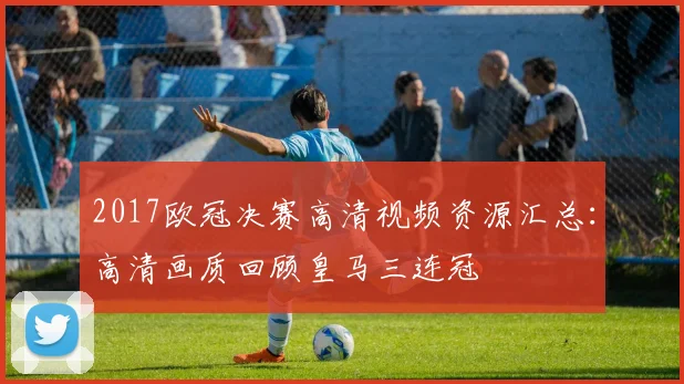 2017欧冠决赛高清视频资源汇总：高清画质回顾皇马三连冠