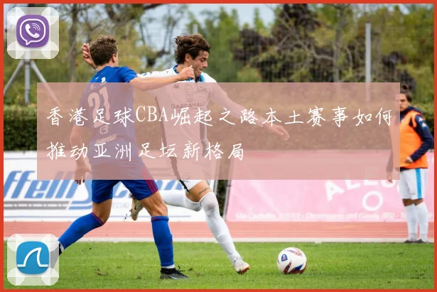 香港足球CBA崛起之路本土赛事如何推动亚洲足坛新格局