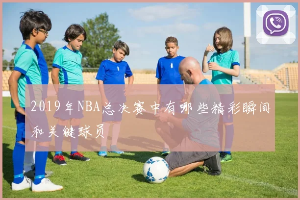 2019年NBA总决赛中有哪些精彩瞬间和关键球员